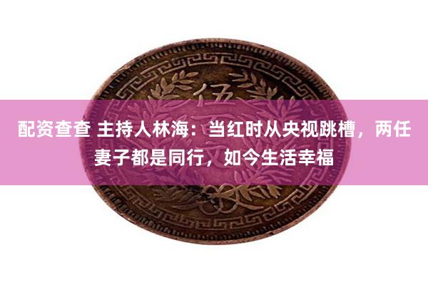 配资查查 主持人林海：当红时从央视跳槽，两任妻子都是同行，如今生活幸福