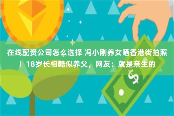 在线配资公司怎么选择 冯小刚养女晒香港街拍照！18岁长相酷似养父，网友：就是亲生的