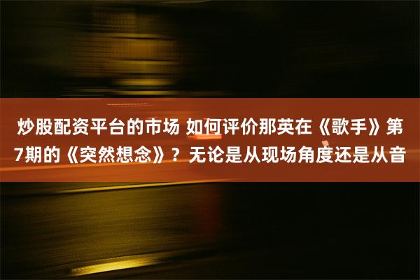 炒股配资平台的市场 如何评价那英在《歌手》第7期的《突然想念》？无论是从现场角度还是从音