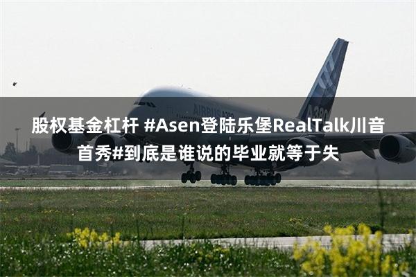 股权基金杠杆 #Asen登陆乐堡RealTalk川音首秀#到底是谁说的毕业就等于失