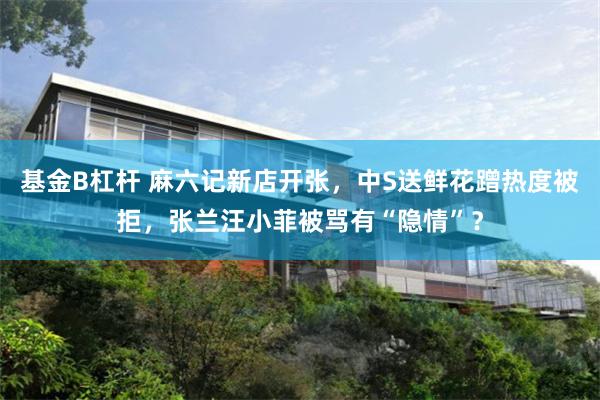 基金B杠杆 麻六记新店开张，中S送鲜花蹭热度被拒，张兰汪小菲被骂有“隐情”？