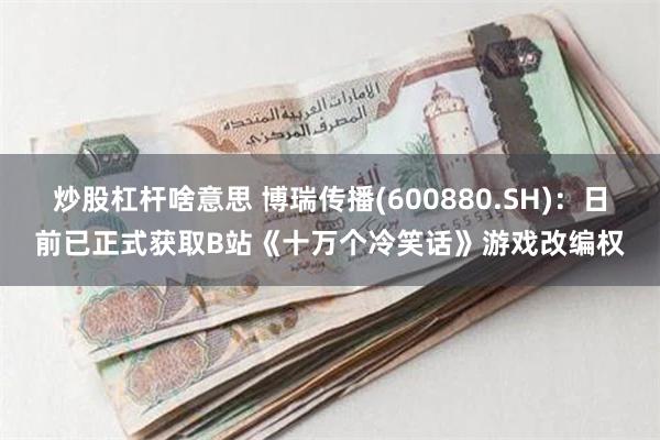 炒股杠杆啥意思 博瑞传播(600880.SH)：日前已正式获取B站《十万个冷笑话》游戏改编权