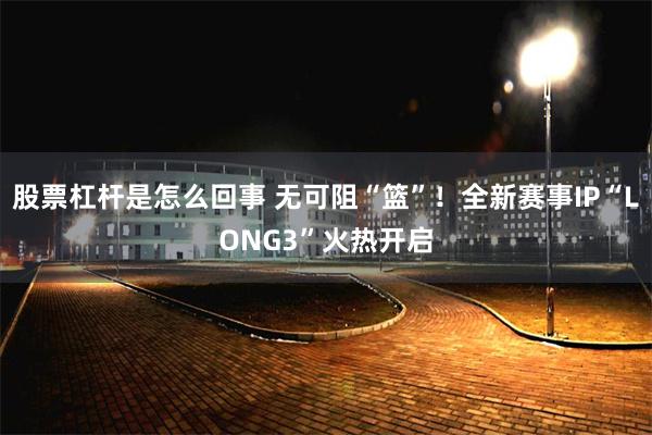 股票杠杆是怎么回事 无可阻“篮”！全新赛事IP“LONG3”火热开启