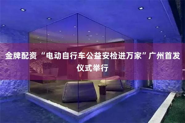 金牌配资 “电动自行车公益安检进万家”广州首发仪式举行