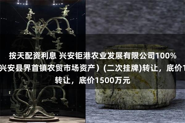 按天配资利息 兴安钜港农业发展有限公司100%股权（即兴安县界首镇农贸市场资产）(二次挂牌)转让，底价1500万元