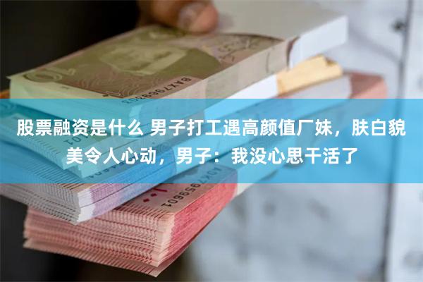 股票融资是什么 男子打工遇高颜值厂妹，肤白貌美令人心动，男子：我没心思干活了