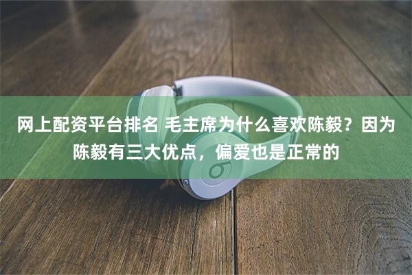 网上配资平台排名 毛主席为什么喜欢陈毅？因为陈毅有三大优点，偏爱也是正常的