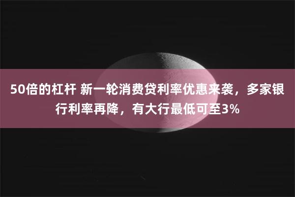 50倍的杠杆 新一轮消费贷利率优惠来袭，多家银行利率再降，有大行最低可至3%