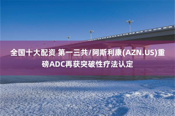 全国十大配资 第一三共/阿斯利康(AZN.US)重磅ADC再获突破性疗法认定