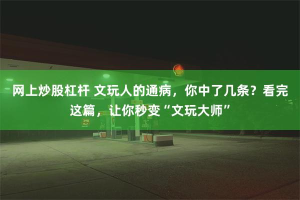 网上炒股杠杆 文玩人的通病，你中了几条？看完这篇，让你秒变“文玩大师”