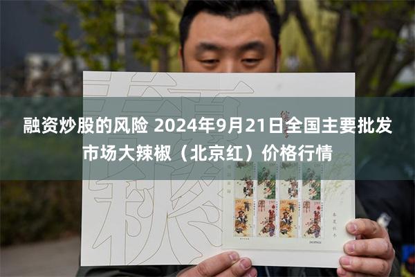 融资炒股的风险 2024年9月21日全国主要批发市场大辣椒（北京红）价格行情