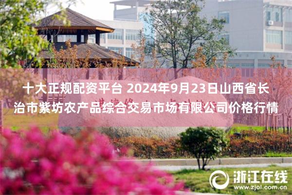 十大正规配资平台 2024年9月23日山西省长治市紫坊农产品综合交易市场有限公司价格行情