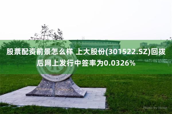 股票配资前景怎么样 上大股份(301522.SZ)回拨后网上发行中签率为0.0326%