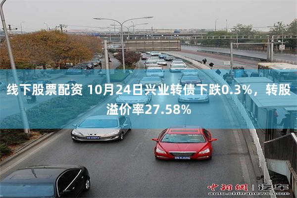 线下股票配资 10月24日兴业转债下跌0.3%，转股溢价率27.58%