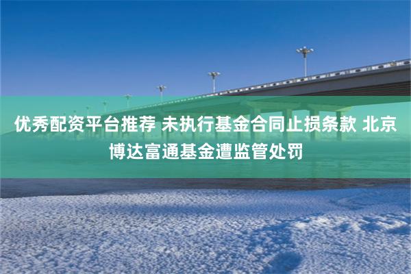 优秀配资平台推荐 未执行基金合同止损条款 北京博达富通基金遭监管处罚