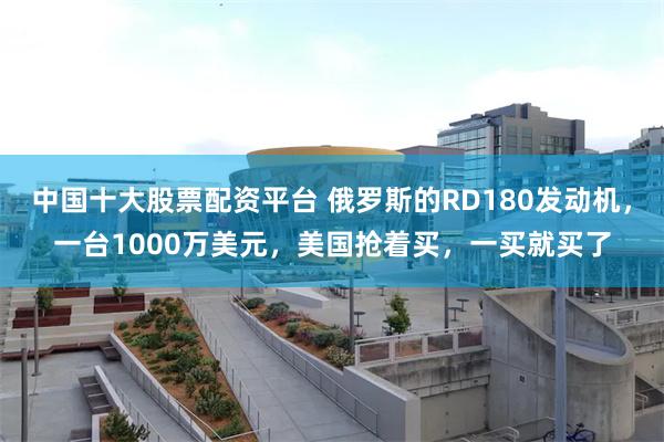 中国十大股票配资平台 俄罗斯的RD180发动机，一台1000万美元，美国抢着买，一买就买了