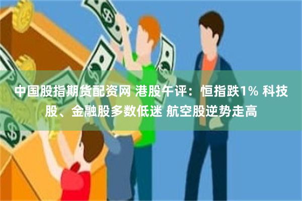 中国股指期货配资网 港股午评：恒指跌1% 科技股、金融股多数低迷 航空股逆势走高