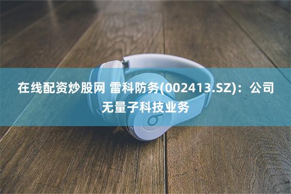 在线配资炒股网 雷科防务(002413.SZ)：公司无量子科技业务