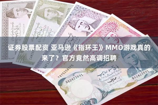 证券股票配资 亚马逊《指环王》MMO游戏真的来了？官方竟然高调招聘