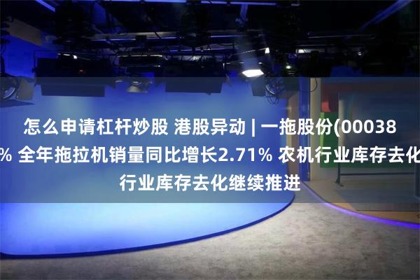 怎么申请杠杆炒股 港股异动 | 一拖股份(00038)现涨超3% 全年拖拉机销量同比增长2.71% 农机行业库存去化继续推进