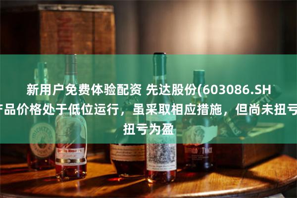 新用户免费体验配资 先达股份(603086.SH)：产品价格处于低位运行，虽采取相应措施，但尚未扭亏为盈