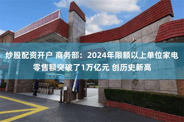 炒股配资开户 商务部：2024年限额以上单位家电零售额突破了1万亿元 创历史新高