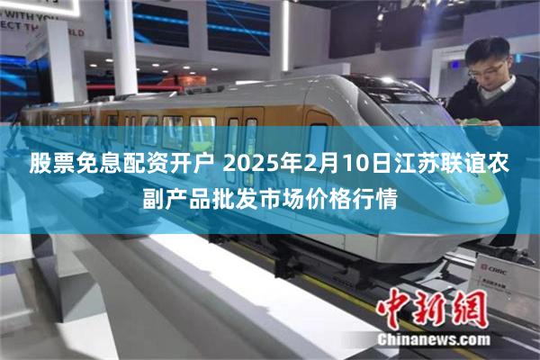 股票免息配资开户 2025年2月10日江苏联谊农副产品批发市场价格行情