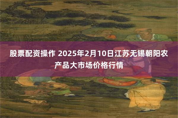 股票配资操作 2025年2月10日江苏无锡朝阳农产品大市场价格行情