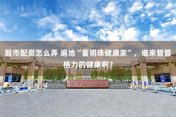 股市配资怎么弄 遍地“董明珠健康家”，谁来管管格力的健康啊？