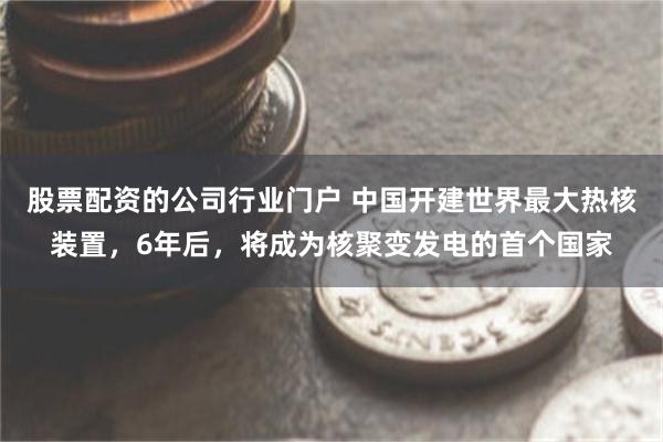 股票配资的公司行业门户 中国开建世界最大热核装置，6年后，将成为核聚变发电的首个国家