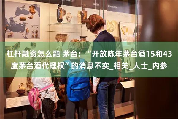 杠杆融资怎么融 茅台：“开放陈年茅台酒15和43度茅台酒代理权”的消息不实_相关_人士_内参